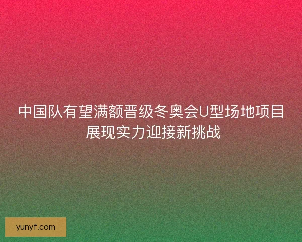 中国队有望满额晋级冬奥会U型场地项目 展现实力迎接新挑战