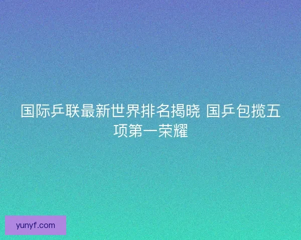 国际乒联最新世界排名揭晓 国乒包揽五项第一荣耀