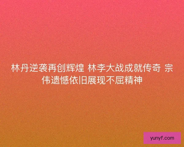 林丹逆袭再创辉煌 林李大战成就传奇 宗伟遗憾依旧展现不屈精神 林丹逆袭再创辉煌 林李大战成就传奇 宗伟遗憾依旧展现不屈精神