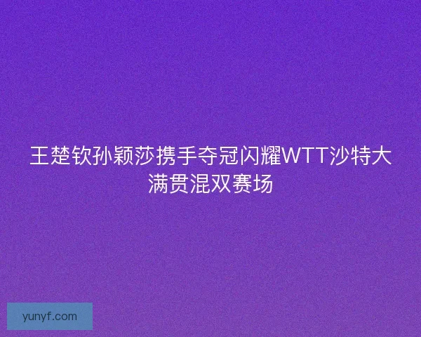 王楚钦孙颖莎携手夺冠闪耀WTT沙特大满贯混双赛场