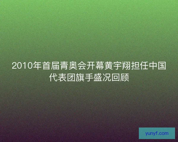 2010年首届青奥会开幕黄宇翔担任中国代表团旗手盛况回顾 2010年首届青奥会开幕黄宇翔担任中国代表团旗手盛况回顾