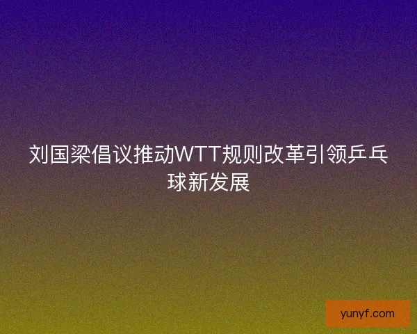 刘国梁倡议推动WTT规则改革引领乒乓球新发展