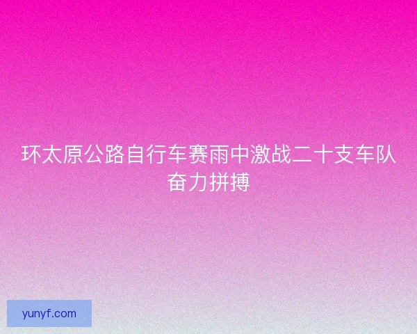 环太原公路自行车赛雨中激战二十支车队奋力拼搏