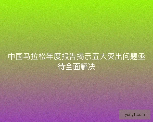 中国马拉松年度报告揭示五大突出问题亟待全面解决