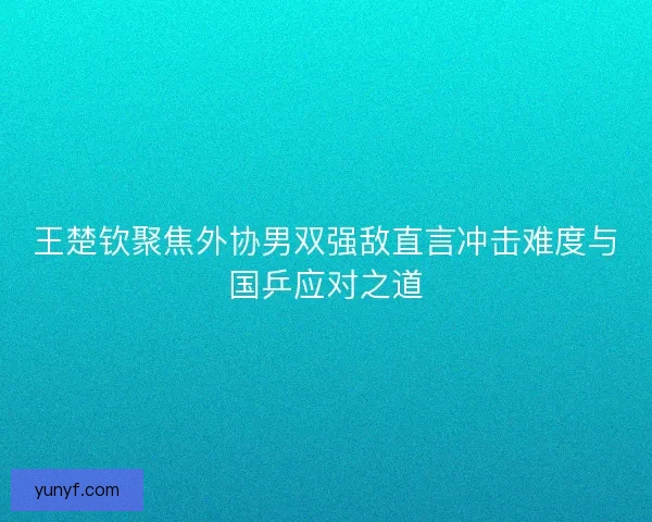 王楚钦聚焦外协男双强敌直言冲击难度与国乒应对之道