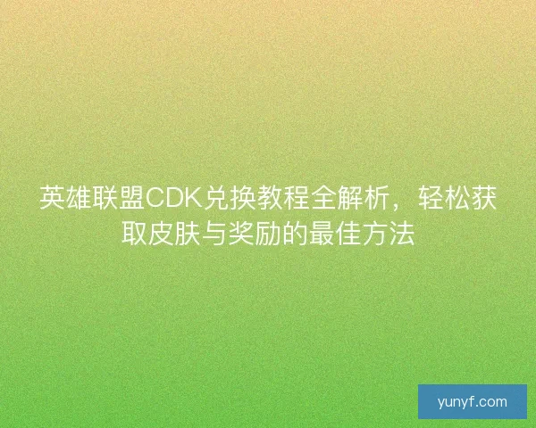 英雄联盟CDK兑换教程全解析，轻松获取皮肤与奖励的最佳方法