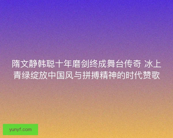 隋文静韩聪十年磨剑终成舞台传奇 冰上青绿绽放中国风与拼搏精神的时代赞歌
