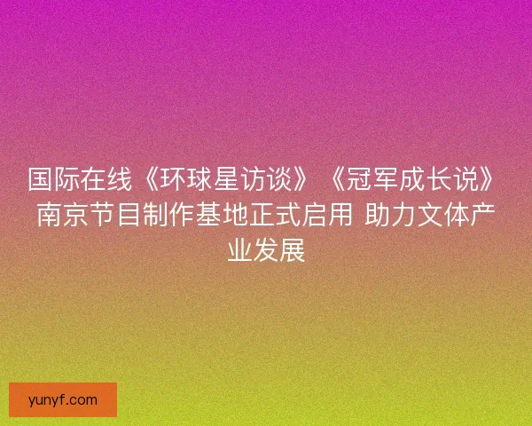 国际在线《环球星访谈》《冠军成长说》南京节目制作基地正式启用 助力文体产业发展