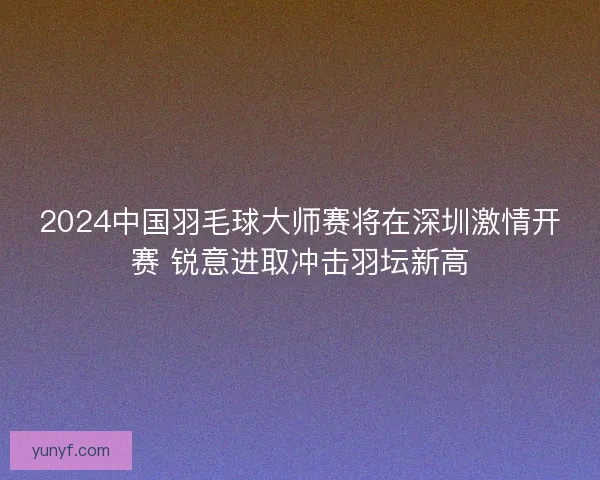 2024中国羽毛球大师赛将在深圳激情开赛 锐意进取冲击羽坛新高