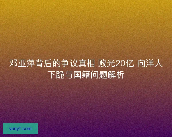 邓亚萍背后的争议真相 败光20亿 向洋人下跪与国籍问题解析